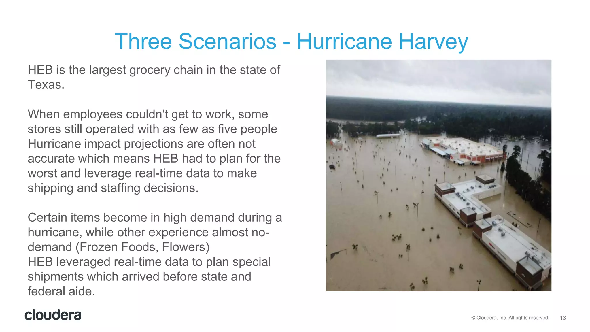 13© Cloudera, Inc. All rights reserved.
HEB is the largest grocery chain in the state of
Texas.
When employees couldn't get to work, some
stores still operated with as few as five people
Hurricane impact projections are often not
accurate which means HEB had to plan for the
worst and leverage real-time data to make
shipping and staffing decisions.
Certain items become in high demand during a
hurricane, while other experience almost no-
demand (Frozen Foods, Flowers)
HEB leveraged real-time data to plan special
shipments which arrived before state and
federal aide.
Three Scenarios - Hurricane Harvey
 