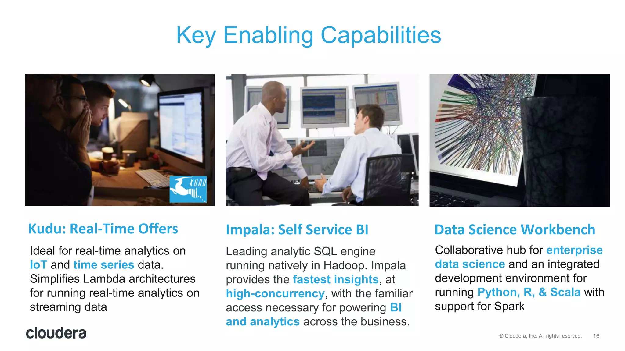 16© Cloudera, Inc. All rights reserved.
Key Enabling Capabilities
Ideal for real-time analytics on
IoT and time series data.
Simplifies Lambda architectures
for running real-time analytics on
streaming data
Leading analytic SQL engine
running natively in Hadoop. Impala
provides the fastest insights, at
high-concurrency, with the familiar
access necessary for powering BI
and analytics across the business.
Kudu: Real-Time Offers Impala: Self Service BI Data Science Workbench
Collaborative hub for enterprise
data science and an integrated
development environment for
running Python, R, & Scala with
support for Spark
 