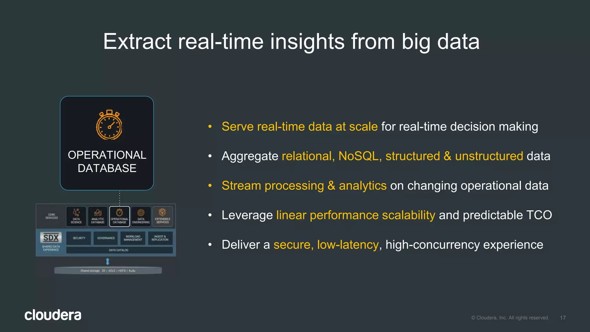 17© Cloudera, Inc. All rights reserved.
• Serve real-time data at scale for real-time decision making
• Aggregate relational, NoSQL, structured & unstructured data
• Stream processing & analytics on changing operational data
• Leverage linear performance scalability and predictable TCO
• Deliver a secure, low-latency, high-concurrency experience
Extract real-time insights from big data
OPERATIONAL
DATABASE
 