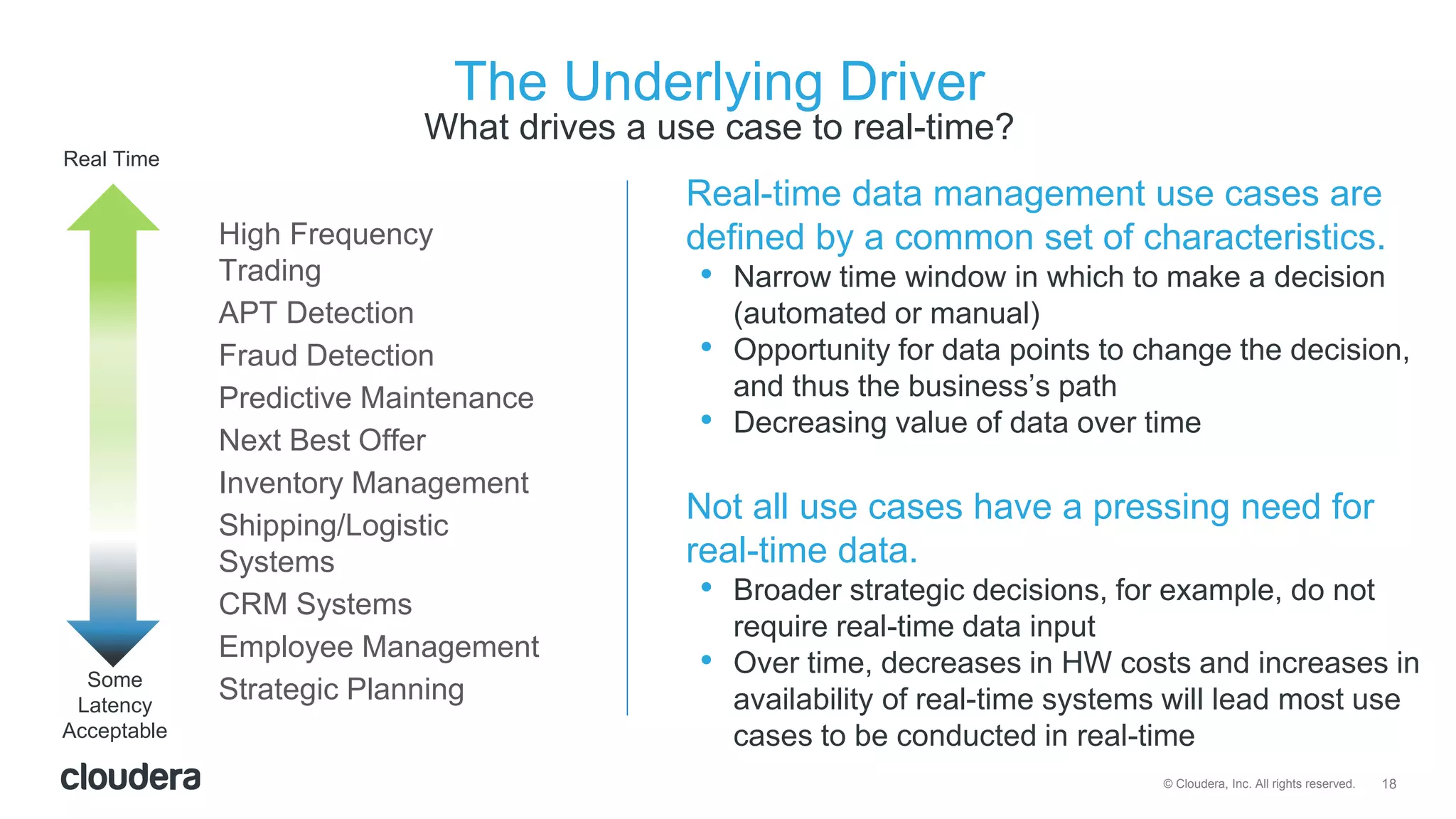 18© Cloudera, Inc. All rights reserved.
The Underlying Driver
What drives a use case to real-time?
High Frequency
Trading
APT Detection
Fraud Detection
Predictive Maintenance
Next Best Offer
Inventory Management
Shipping/Logistic
Systems
CRM Systems
Employee Management
Strategic Planning
Real-time data management use cases are
defined by a common set of characteristics.
• Narrow time window in which to make a decision
(automated or manual)
• Opportunity for data points to change the decision,
and thus the business’s path
• Decreasing value of data over time
Not all use cases have a pressing need for
real-time data.
• Broader strategic decisions, for example, do not
require real-time data input
• Over time, decreases in HW costs and increases in
availability of real-time systems will lead most use
cases to be conducted in real-time
Real Time
Some
Latency
Acceptable
 