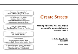 1
Create Streets
Making cities livable: is London
making the same mistakes a
second time ?
Nicholas Boys Smith
June 2014
© Create Streets
‘a wonderful project & piece of analysis’
Alain de Botton, Farrell Review of
Architecture & Built Environment
‘a wonderful project & piece of analysis’
Alain de Botton, Farrell Review of
Architecture & Built Environment
‘What an excellent report’
Sir Simon Jenkins
‘What an excellent report’
Sir Simon Jenkins
‘a remarkable &
ground-breaking piece of work’
Andrew Boff, Conservative Leader, GLA
‘a remarkable &
ground-breaking piece of work’
Andrew Boff, Conservative Leader, GLA
‘I support Create Streets’
Nick Boles MP, Minister for Planning
‘I support Create Streets’
Nick Boles MP, Minister for Planning
‘I’m convinced….I’d like to
create a street with you’
Thomas Heatherwick, designer of
Routemaster, Olympic torch etc
‘I’m convinced….I’d like to
create a street with you’
Thomas Heatherwick, designer of
Routemaster, Olympic torch etc
‘I welcome that suggestion’
Boris Johnson, Mayor of London
‘I welcome that suggestion’
Boris Johnson, Mayor of London
 