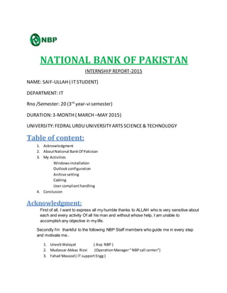NATIONAL BANK OF PAKISTAN
INTERNSHIP REPORT-2015
NAME: SAIF-ULLAH ( ITSTUDENT)
DEPARTMENT: IT
Rno /Semester: 20 (3rd
year-visemester)
DURATION: 3-MONTH ( MARCH –MAY 2015)
UNIVERSITY: FEDRAL URDUUNIVERSITYARTS SCIENCE& TECHNOLOGY
Table of content:
1. Acknowledgment
2. AboutNational BankOf Pakistan
3. My Activities
Windowsinstallation
Outlookconfiguration
Archive setting
Cabling
User complianthandling
4. Conclusion
Acknowledgment:
First of all, I want to express all my humble thanks to ALLAH who is very sensitive about
each and every activity Of all his man and without whose help, I am unable to
accomplish any objective in my life.
Secondly I’m thankful to the following NBP Staff members who guide me in every step
and motivate me .
1. UneebWalayat ( Avp NBP )
2. Mudassar Abbas Rizvi (OperationManager“ NBPcall center”)
3. Fahad Masood( IT supportEngg )
 