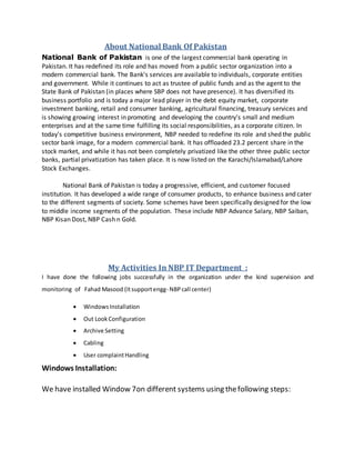 About National Bank Of Pakistan
National Bank of Pakistan is one of the largest commercial bank operating in
Pakistan. It has redefined its role and has moved from a public sector organization into a
modern commercial bank. The Bank's services are available to individuals, corporate entities
and government. While it continues to act as trustee of public funds and as the agent to the
State Bank of Pakistan (in places where SBP does not have presence). It has diversified its
business portfolio and is today a major lead player in the debt equity market, corporate
investment banking, retail and consumer banking, agricultural financing, treasury services and
is showing growing interest in promoting and developing the country's small and medium
enterprises and at the same time fulfilling its social responsibilities, as a corporate citizen. In
today's competitive business environment, NBP needed to redefine its role and shed the public
sector bank image, for a modern commercial bank. It has offloaded 23.2 percent share in the
stock market, and while it has not been completely privatized like the other three public sector
banks, partial privatization has taken place. It is now listed on the Karachi/Islamabad/Lahore
Stock Exchanges.
National Bank of Pakistan is today a progressive, efficient, and customer focused
institution. It has developed a wide range of consumer products, to enhance business and cater
to the different segments of society. Some schemes have been specifically designed for the low
to middle income segments of the population. These include NBP Advance Salary, NBP Saiban,
NBP Kisan Dost, NBP Cash n Gold.
My Activities In NBP IT Department :
I have done the following jobs successfully in the organization under the kind supervision and
monitoring of Fahad Masood (Itsupportengg- NBPcall center)
 WindowsInstallation
 Out LookConfiguration
 Archive Setting
 Cabling
 User complaintHandling
Windows Installation:
We have installed Window 7on different systems using thefollowing steps:
 