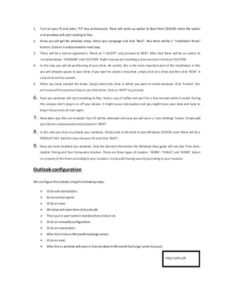 1. Turn on your Pc and press “F2” key continuously. There will come up option to Boot from CD/DVD select the option
and windows will start loadingits files.
2. Know you will get the windows setup. Select your Language and click ”Next”. Also there will be a “ Installation Know”
button. Clickon it andproceedto next step.
3. There will be a license agreement. Check on ‘I ACCEPT’ and proceed to NEXT. After that there will be an option to
install windows. ‘UPGRADE’ and‘CUSTOM’. Right now we are installing a cleanversionsoClickon CUSTOM.
4. In this step you will do partitioning of your drive. Be careful, this is the most important part of the Installation. In this
you will allocate spaces to your drive. If you want to create a new drive, simply click on a drive and then click ‘NEW’. A
new drive will be created.
5. When you have created the drives, Simply Select the drive in which you want to install windows. Click ‘Format’, this
will erase all the previous data on you that drive. Click on‘NEXT’ to proceed.
6. Now you windows will start installing its files. Grab a cup of coffee and wait fora few minutes while it install. During
this process don’t plug in or off your device. It might cause interruption and you might loose your data and have to
begin the process all over again.
7. Now when you files are installed. Your PC will be rebooted and now you will see is a ‘UserSettings’ Screen. Simplyadd
your Name andpassword and proceed to ‘NEXT’.
8. In this step you have toactivate your windows. Simplylook at the back of your Windows CD/DVD cover there will be a
PRODUCT KEY. Add this keyintoyour PCand Click ‘NEXT’.
9. Now you have Installed you windows. Give the desired information the Windows Step guide will ask, like Time Zone,
Update Timing and Your Computers location. There are three types of location. ‘WORK’, ‘PUBLIC’ and ‘HOME’. Select
on anyone of the them according to your location. It onlyaddsharing securityaccording to your location.
Outlook configuration
We configure the outlook usingthe followingsteps;
 Click and start button.
 Go to control panel.
 Click on mail.
 Window will open thenclickandadd.
 Then put in user name in text box thenclickon ok.
 Click on manuallyconfiguration.
 Click on next button.
 After that clickon Microsoft exchange server.
 Click on next.
 After that a window will openin that window (inMicrosoft Exchange server box put)
 