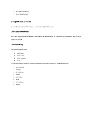  Straight Cable Method
 Cross Cable Method
Straight Cable Method:
It is usedfor connectingdifferent device e.g. Switchto Hub, Switchto Router.
Cross cable Method:
It is used for connection between same kind of devices such as computer to computer, Hub to Hub.
Switchto Switch.
Cable Making:
Tools usedfor making cables
1. Cable Cutter
2. Shield Cutter
3. Punch machine
4. tester
TwistedPair cable are connectedthroughconnector RJ45 and usuallyfoundin the following eight colors:
1. white Orange
2. Orange
3. White Green
4. Green
5. white Blue
6. Blue
7. White Brown
8. Brown
 