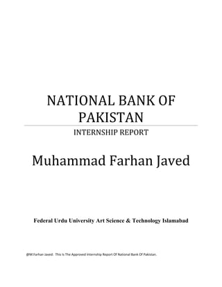 NATIONAL BANK OF
                 PAKISTAN
                              INTERNSHIP REPORT


   Muhammad Farhan Javed


    Federal Urdu University Art Science & Technology Islamabad




@M.Farhan Javed: This Is The Approved Internship Report Of National Bank Of Pakistan.
 