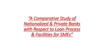“A Comparative Study of 
Nationalized & Private 
Banks with Respect to Loan 
Process & Facilities for 
SMEs” 
 