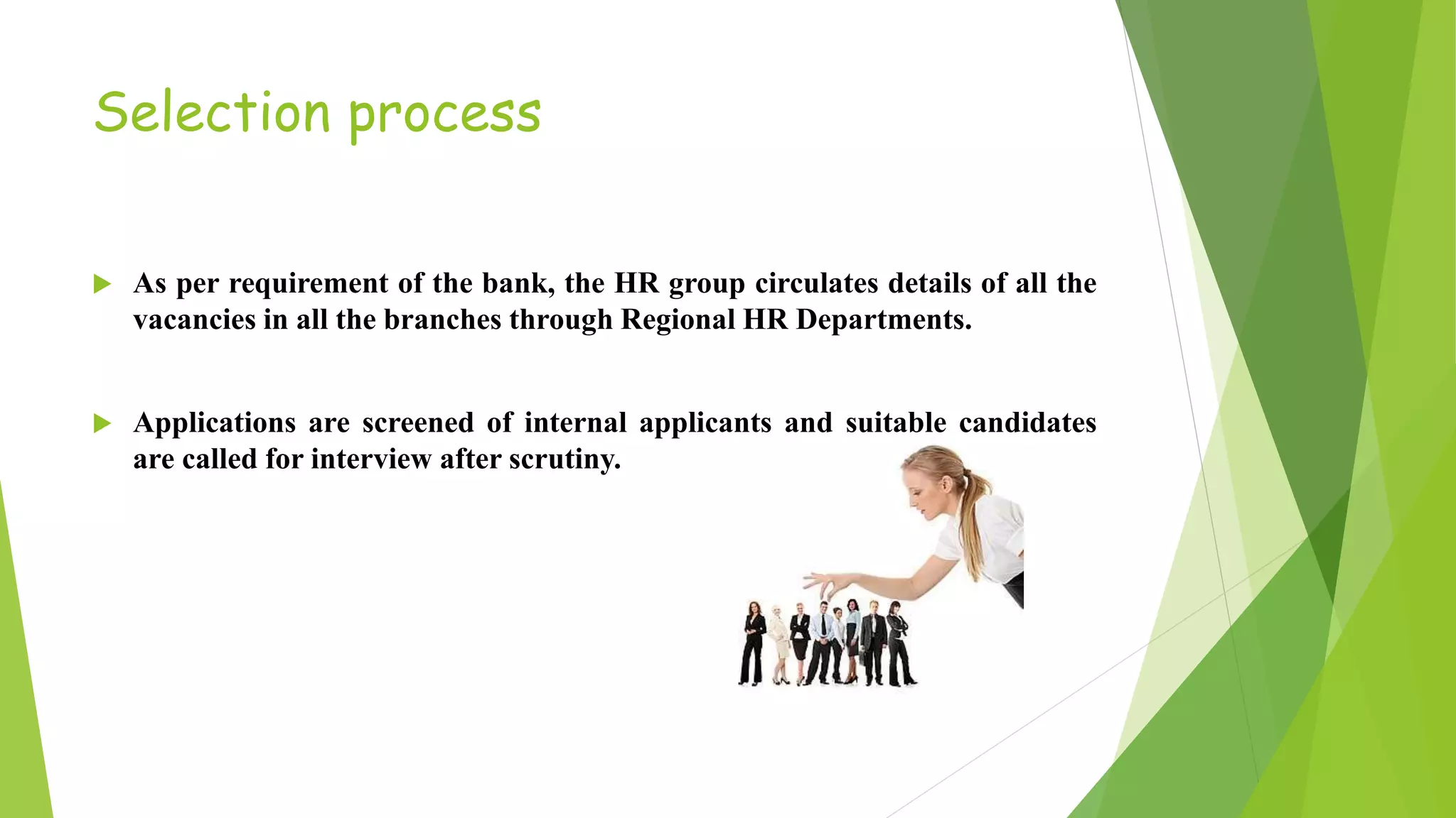 Selection process
 As per requirement of the bank, the HR group circulates details of all the
vacancies in all the branches through Regional HR Departments.
 Applications are screened of internal applicants and suitable candidates
are called for interview after scrutiny.
 