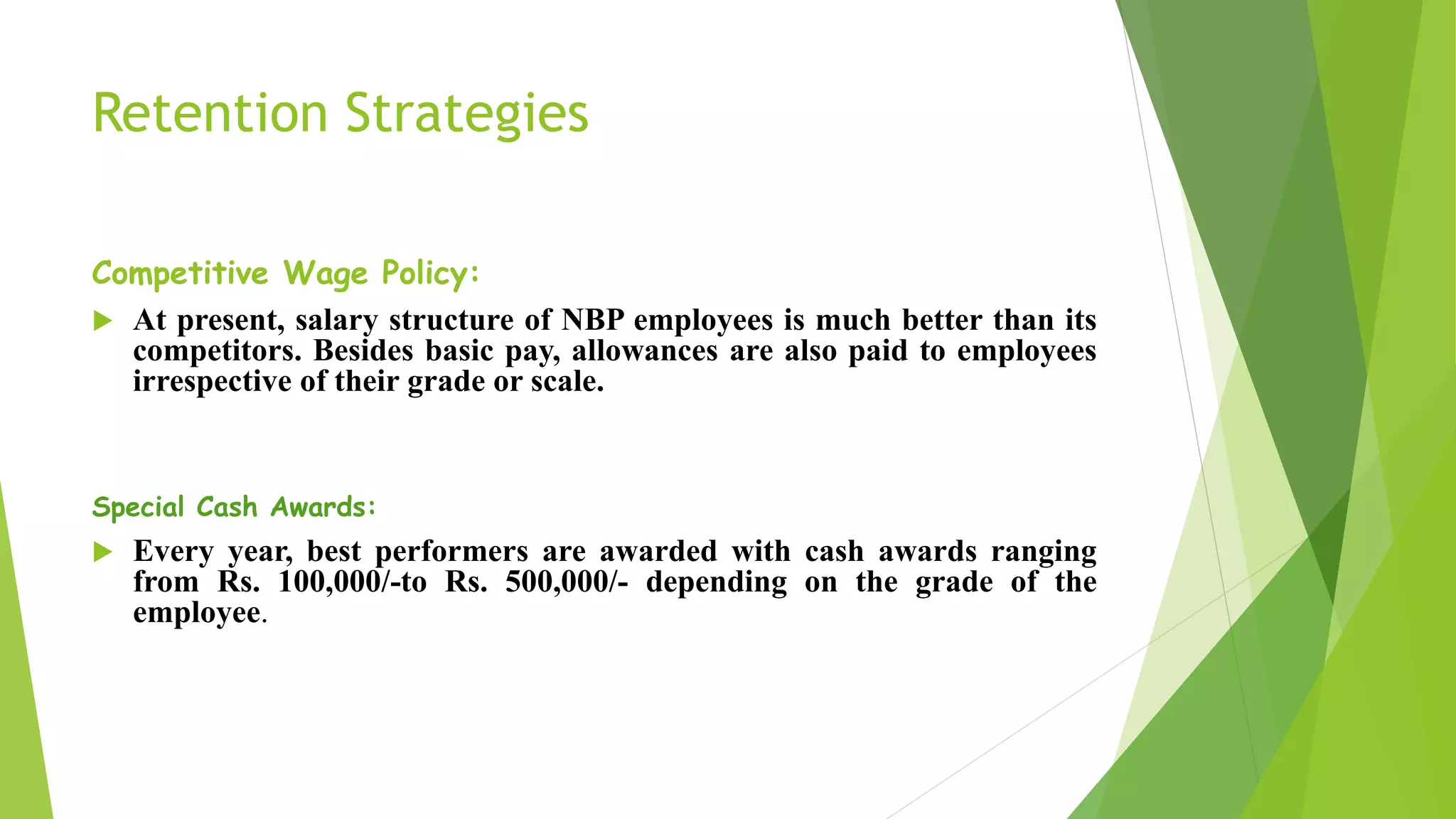 Retention Strategies
Competitive Wage Policy:
 At present, salary structure of NBP employees is much better than its
competitors. Besides basic pay, allowances are also paid to employees
irrespective of their grade or scale.
Special Cash Awards:
 Every year, best performers are awarded with cash awards ranging
from Rs. 100,000/-to Rs. 500,000/- depending on the grade of the
employee.
 