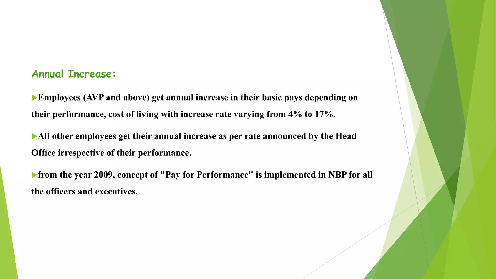 Annual Increase:
Employees (AVP and above) get annual increase in their basic pays depending on
their performance, cost of living with increase rate varying from 4% to 17%.
All other employees get their annual increase as per rate announced by the Head
Office irrespective of their performance.
from the year 2009, concept of "Pay for Performance" is implemented in NBP for all
the officers and executives.
 
