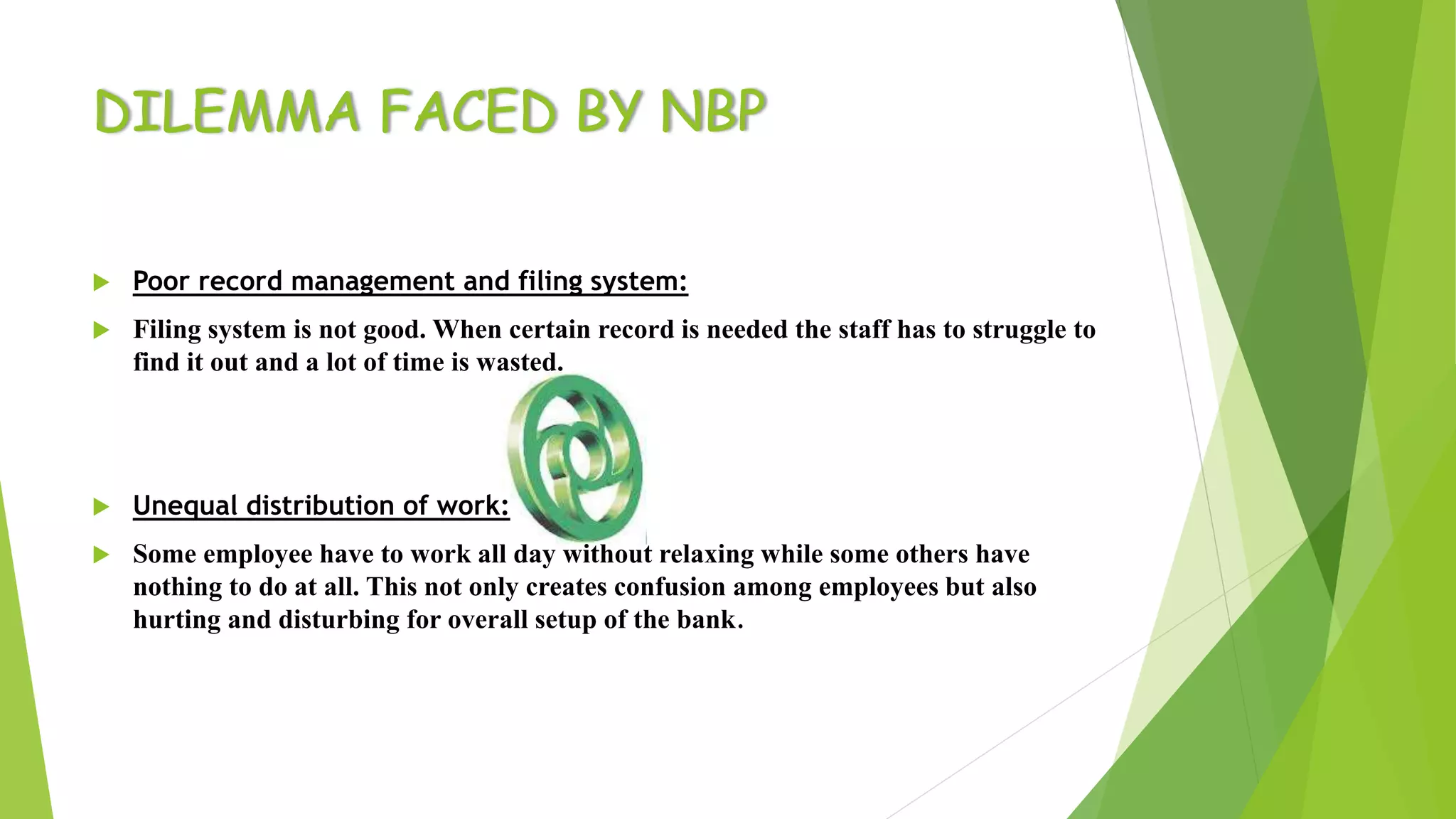 DILEMMA FACED BY NBP
 Poor record management and filing system:
 Filing system is not good. When certain record is needed the staff has to struggle to
find it out and a lot of time is wasted.
 Unequal distribution of work:
 Some employee have to work all day without relaxing while some others have
nothing to do at all. This not only creates confusion among employees but also
hurting and disturbing for overall setup of the bank.
 