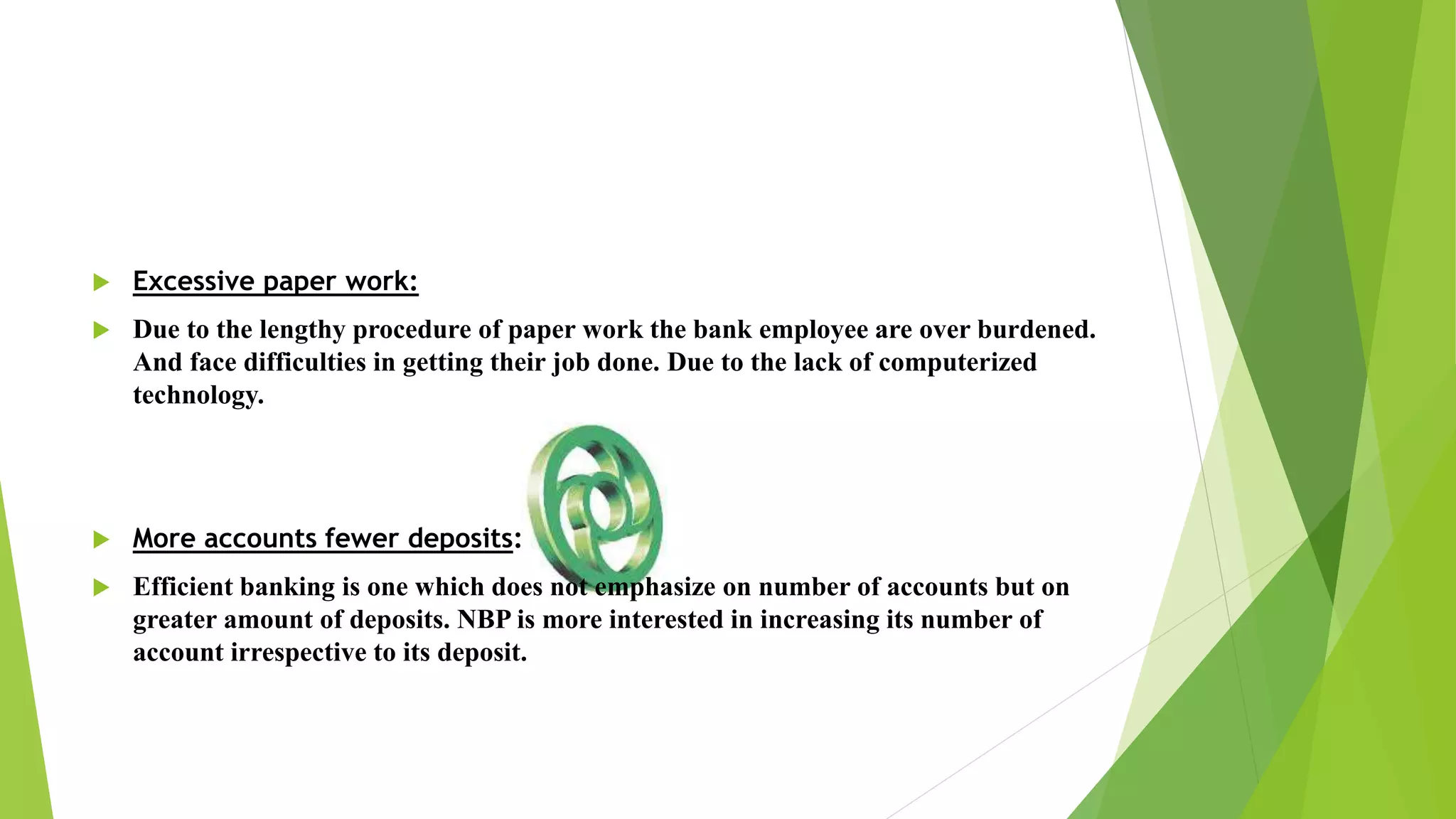  Excessive paper work:
 Due to the lengthy procedure of paper work the bank employee are over burdened.
And face difficulties in getting their job done. Due to the lack of computerized
technology.
 More accounts fewer deposits:
 Efficient banking is one which does not emphasize on number of accounts but on
greater amount of deposits. NBP is more interested in increasing its number of
account irrespective to its deposit.
 