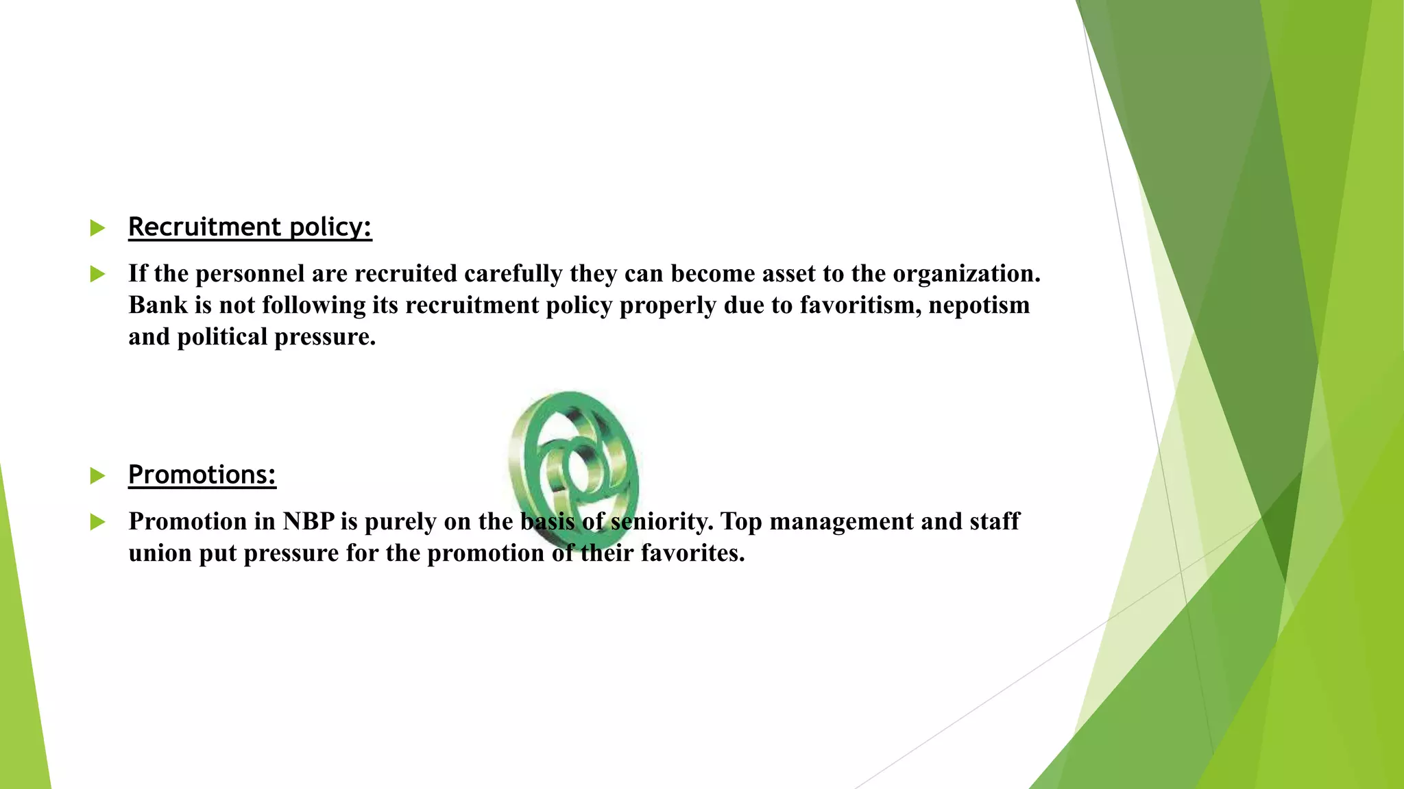  Recruitment policy:
 If the personnel are recruited carefully they can become asset to the organization.
Bank is not following its recruitment policy properly due to favoritism, nepotism
and political pressure.
 Promotions:
 Promotion in NBP is purely on the basis of seniority. Top management and staff
union put pressure for the promotion of their favorites.
 