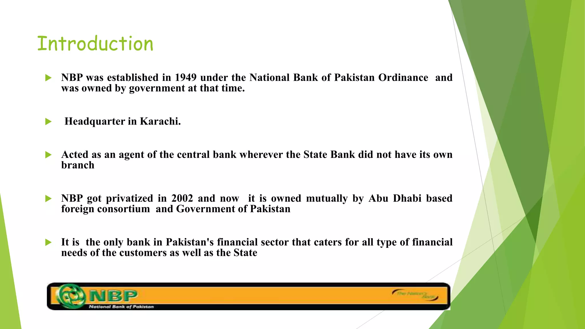 Introduction
 NBP was established in 1949 under the National Bank of Pakistan Ordinance and
was owned by government at that time.
 Headquarter in Karachi.
 Acted as an agent of the central bank wherever the State Bank did not have its own
branch
 NBP got privatized in 2002 and now it is owned mutually by Abu Dhabi based
foreign consortium and Government of Pakistan
 It is the only bank in Pakistan's financial sector that caters for all type of financial
needs of the customers as well as the State
 