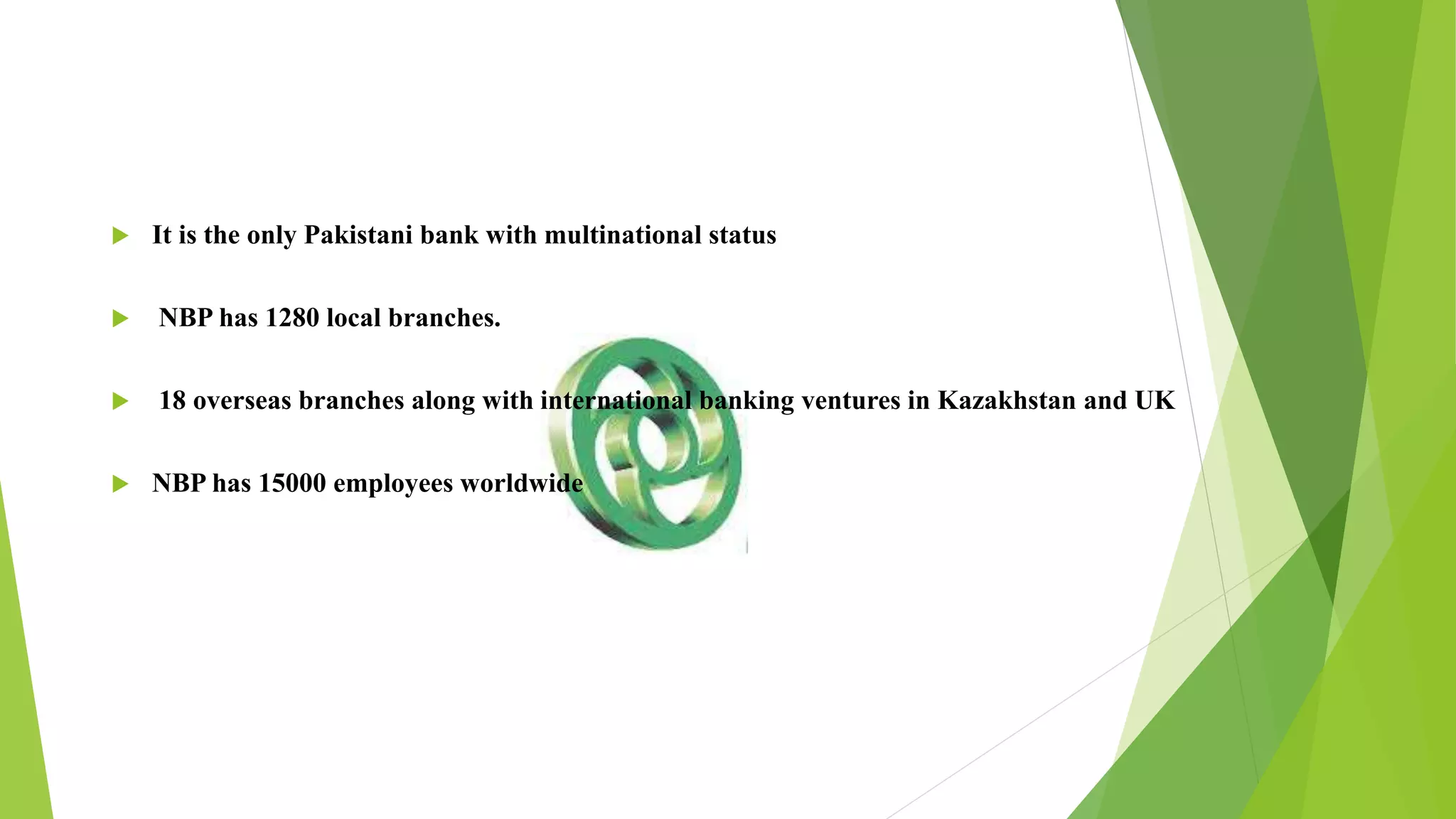  It is the only Pakistani bank with multinational status
 NBP has 1280 local branches.
 18 overseas branches along with international banking ventures in Kazakhstan and UK
 NBP has 15000 employees worldwide
 