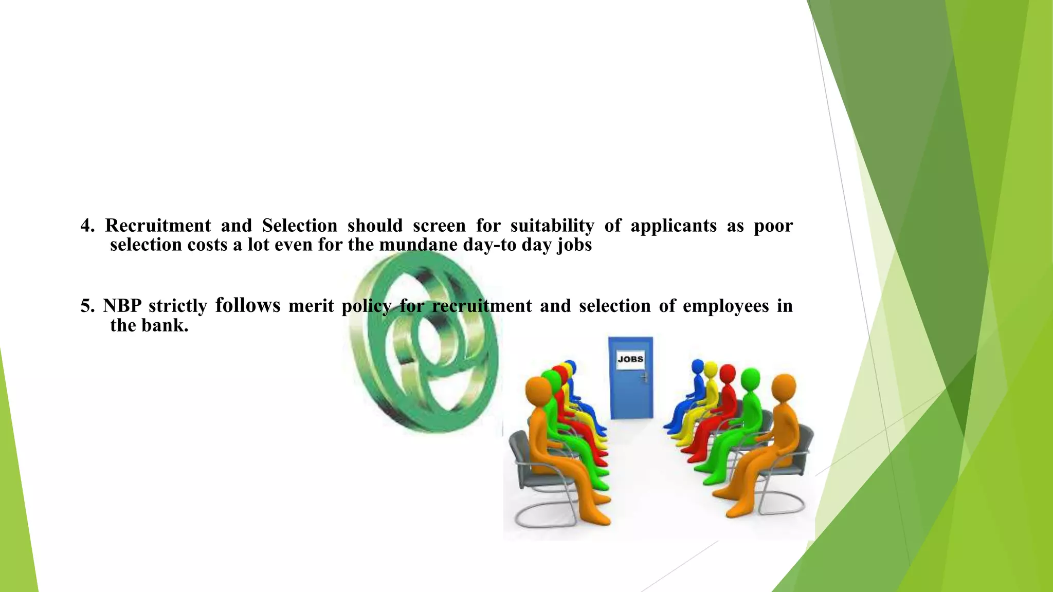 4. Recruitment and Selection should screen for suitability of applicants as poor
selection costs a lot even for the mundane day-to day jobs
5. NBP strictly follows merit policy for recruitment and selection of employees in
the bank.
 