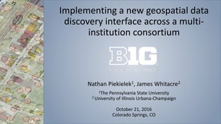 Implementing a new geospatial data
discovery interface across a multi-
institution consortium
Nathan Piekielek1, James Whitacre2
1The Pennsylvania State University
2 University of Illinois Urbana-Champaign
October 21, 2016
Colorado Springs, CO
 