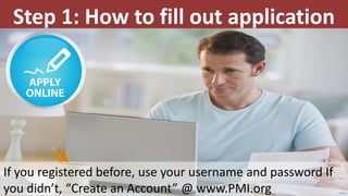 Step 1: How to fill out application
If you registered before, use your username and password If
you didn’t, “Create an Account” @ www.PMI.org
 