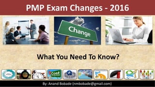PMP Exam Changes - 2016
What You Need To Know?
By: Anand Bobade (nmbobade@gmail.com)
 