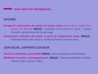 mais aussi des divergences…


SAVOIRS
Partage et construction de savoirs de toutes sortes (savoir faire, savoir être,
      savoir non formel) VERSUS : confusion information et savoir + savoirs
      formels, compétences écriture/image
Construction collective de savoirs à partir de l’expérience vécue VERSUS :
      individualisation des savoirs, intellectualisation avant le vécu


LIEN SOCIAL, RAPPORTS SOCIAUX
Travail de proximité, convivialité VERSUS : Mise à distance, médiatisation
Médiation humaine, accompagnement VERSUS : Désintermédiation (relation
       directe, peer to peer, blogs)
 