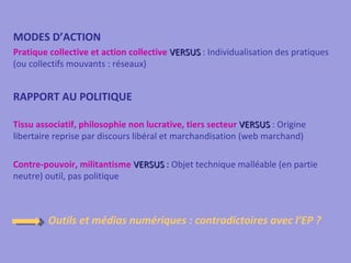 MODES D’ACTION
Pratique collective et action collective VERSUS : Individualisation des pratiques
(ou collectifs mouvants : réseaux)


RAPPORT AU POLITIQUE

Tissu associatif, philosophie non lucrative, tiers secteur VERSUS : Origine
libertaire reprise par discours libéral et marchandisation (web marchand)

Contre-pouvoir, militantisme VERSUS : Objet technique malléable (en partie
neutre) outil, pas politique



         Outils et médias numériques : contradictoires avec l’EP ?
 