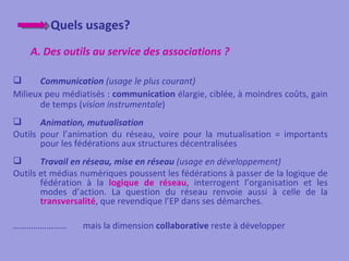 Quels usages?
    A. Des outils au service des associations ?

      Communication (usage le plus courant)
Milieux peu médiatisés : communication élargie, ciblée, à moindres coûts, gain
       de temps (vision instrumentale)
      Animation, mutualisation
Outils pour l’animation du réseau, voire pour la mutualisation = importants
       pour les fédérations aux structures décentralisées
      Travail en réseau, mise en réseau (usage en développement)
Outils et médias numériques poussent les fédérations à passer de la logique de
       fédération à la logique de réseau, interrogent l’organisation et les
       modes d’action. La question du réseau renvoie aussi à celle de la
       transversalité, que revendique l’EP dans ses démarches.

……………………         mais la dimension collaborative reste à développer
 