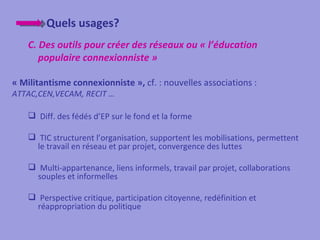 Quels usages?
    C. Des outils pour créer des réseaux ou « l’éducation
       populaire connexionniste »

« Militantisme connexionniste », cf. : nouvelles associations :
ATTAC,CEN,VECAM, RECIT …

     Diff. des fédés d’EP sur le fond et la forme

     TIC structurent l’organisation, supportent les mobilisations, permettent
      le travail en réseau et par projet, convergence des luttes

     Multi-appartenance, liens informels, travail par projet, collaborations
      souples et informelles

     Perspective critique, participation citoyenne, redéfinition et
      réappropriation du politique
 
