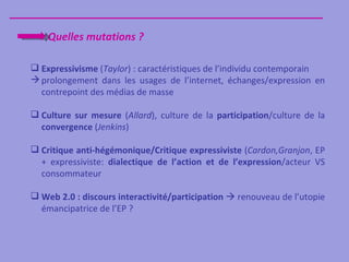 Quelles mutations ?

 Expressivisme (Taylor) : caractéristiques de l’individu contemporain
 prolongement dans les usages de l’internet, échanges/expression en
  contrepoint des médias de masse

 Culture sur mesure (Allard), culture de la participation/culture de la
  convergence (Jenkins)

 Critique anti-hégémonique/Critique expressiviste (Cardon,Granjon, EP
  + expressiviste: dialectique de l’action et de l’expression/acteur VS
  consommateur

 Web 2.0 : discours interactivité/participation  renouveau de l’utopie
  émancipatrice de l’EP ?
 