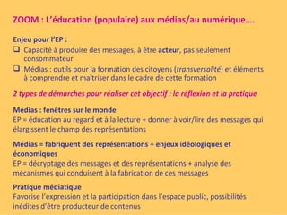 ZOOM : L’éducation (populaire) aux médias/au numérique….

Enjeu pour l’EP :
 Capacité à produire des messages, à être acteur, pas seulement
   consommateur
 Médias : outils pour la formation des citoyens (transversalité) et éléments
   à comprendre et maîtriser dans le cadre de cette formation
2 types de démarches pour réaliser cet objectif : la réflexion et la pratique

Médias : fenêtres sur le monde
EP = éducation au regard et à la lecture + donner à voir/lire des messages qui
élargissent le champ des représentations
Médias = fabriquent des représentations + enjeux idéologiques et
économiques
EP = décryptage des messages et des représentations + analyse des
mécanismes qui conduisent à la fabrication de ces messages
Pratique médiatique
Favorise l’expression et la participation dans l’espace public, possibilités
inédites d’être producteur de contenus
 