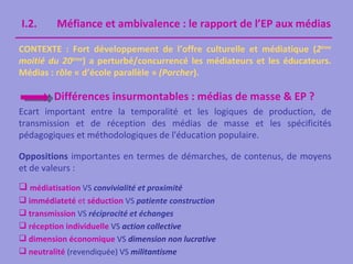 I.2.      Méfiance et ambivalence : le rapport de l’EP aux médias

CONTEXTE : Fort développement de l’offre culturelle et médiatique (2ème
moitié du 20ème) a perturbé/concurrencé les médiateurs et les éducateurs.
Médias : rôle « d’école parallèle » (Porcher).

         Différences insurmontables : médias de masse & EP ?
Ecart important entre la temporalité et les logiques de production, de
transmission et de réception des médias de masse et les spécificités
pédagogiques et méthodologiques de l'éducation populaire.

Oppositions importantes en termes de démarches, de contenus, de moyens
et de valeurs :
 médiatisation VS convivialité et proximité
 immédiateté et séduction VS patiente construction
 transmission VS réciprocité et échanges
 réception individuelle VS action collective
 dimension économique VS dimension non lucrative
 neutralité (revendiquée) VS militantisme
 