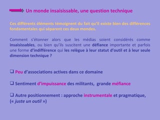 Un monde insaisissable, une question technique

Ces différents éléments témoignent du fait qu’il existe bien des différences
fondamentales qui séparent ces deux mondes.

Comment s’étonner alors que les médias soient considérés comme
insaisissables, ou bien qu’ils suscitent une défiance importante et parfois
une forme d’indifférence qui les relègue à leur statut d’outil et à leur seule
dimension technique ?


 Peu d’associations actives dans ce domaine

 Sentiment d’impuissance des militants, grande méfiance

 Autre positionnement : approche instrumentale et pragmatique,
(« juste un outil »)
 