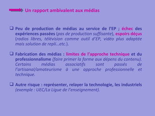 Un rapport ambivalent aux médias


 Peu de production de médias au service de l’EP ; échec des
  expériences passées (pas de production suffisante), espoirs déçus
  (radios libres, télévision comme outil d’EP, vidéo plus adaptée
  mais solution de repli…etc.).

 Fabrication des médias : limites de l’approche technique et du
  professionnalisme (faire primer la forme aux dépens du contenu).
  Certains      médias      associatifs    sont     passés     de
  l’artisanal/amateurisme à une approche professionnelle et
  technique.

 Autre risque : représenter, relayer la technologie, les industriels
  (exemple : UEC/La Ligue de l’enseignement).
 