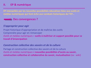 II.    EP & numérique

EP interpellée par les nouvelles possibilités éducatives liées aux outils et
médias numériques qui font écho aux combats historiques de l’EP…

         Des convergences ?

S’approprier pour agir
Projet historique d’appropriation et de maîtrise des outils
Comprendre pour agir et s’émanciper
Outils et médias numériques = outils à maîtriser et support possible pour ce
travail d’émancipation

Construction collective des savoirs et de la culture
Partage et construction collective des savoirs et de la culture
Outils et médias numériques = nouvelles possibilités d’accès au savoir,
construction collective et collaborative du savoir, mutualisation (ex : wiki)
 