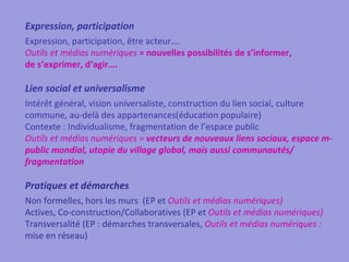 Expression, participation
Expression, participation, être acteur….
Outils et médias numériques = nouvelles possibilités de s’informer,
de s’exprimer, d’agir….

Lien social et universalisme
Intérêt général, vision universaliste, construction du lien social, culture
commune, au-delà des appartenances(éducation populaire)
Contexte : Individualisme, fragmentation de l’espace public
Outils et médias numériques = vecteurs de nouveaux liens sociaux, espace m-
public mondial, utopie du village global, mais aussi communautés/
fragmentation

Pratiques et démarches
Non formelles, hors les murs (EP et Outils et médias numériques)
Actives, Co-construction/Collaboratives (EP et Outils et médias numériques)
Transversalité (EP : démarches transversales, Outils et médias numériques :
mise en réseau)
 