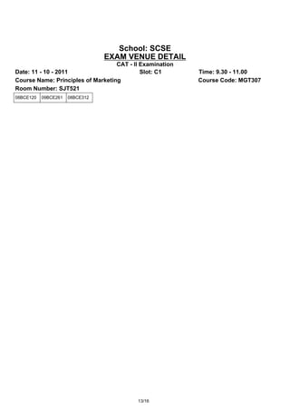 School: SCSE
                                 EXAM VENUE DETAIL
                                   CAT - II Examination
Date: 11 - 10 - 2011                        Slot: C1      Time: 9.30 - 11.00
Course Name: Principles of Marketing                      Course Code: MGT307
Room Number: SJT521
08BCE120   09BCE261   08BCE312




                                          13/16
 