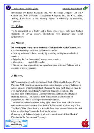 Al-Hamd Islamic University Quetta. Internship Report of NBP 
The Bank's joint ventures are, United National Bank (UK), First Investment 
Bank and NAFA, an Asset Management Company (a joint venture with NIB 
Bank  Fullerton Fund Management of Singapore). 
The bank has implemented special credit schemes like small finance for 
agriculture, business and industries, administrator to Qarz-e-Hasna loans to 
students, self employment scheme for unemployed persons, public transport 
scheme. The Bank has expanded its range of products and services to include 
Shariah Compliant Islamic Banking products. For the promotion of literature, 
NBP recently initiated the Annual Awards for Excellence in Literature. NBP 
will confer annual awards to the best books in Urdu and in all prominent 
regional languages published during the defined period. Patronage from NBP 
would help creative work in the field of literature. The Bank is also the largest 
sponsor of sports in Pakistan. It has provided generously to philanthropic causes 
whenever the need arose. 
The bank has taken various measures to facilitate overseas Pakistanis to send 
their remittances in a convenient and efficient manner. In 2002 the Bank signed 
an agreement with Western Union for expanding the base for documented 
remittances. More recently it has started Electronic Home Remittances Project. 
This project introduces technology based system to handle inward remittances 
efficiently, by ensuring that the Bank's branches keep a track of the remittance 
received from abroad till its final receipt. Bank has been signing different 
agreements with other leading players in the remittance field for ensuring that 
remittance services are available to most of the overseas Pakistanis. 
A number of initiatives have been taken, in terms of institutional restructuring, 
changes in the field structure, in policies and procedures, in internal control 
systems with special emphasis on corporate governance, adoption of Capital 
Adequacy Standards under Basel II framework, in the up-gradation of the IT 
infrastructure and developing the human resources. 
National Bank of Pakistan has built an extensive branch network of 1310+ 
branches in Pakistan and operates in major business centre abroad. The 
domestic branch network has been automated and is online. The Bank has 
representative offices in Beijing, Tashkent, Chicago and Toronto. It has agency 
arrangements with more than 3000 correspondent banks worldwide. Its 
Prepared By: 
AAAAbbbbdddduuuullllllllaaaahhhh BBBBaaaaiiiigggg 
03 
03 
 