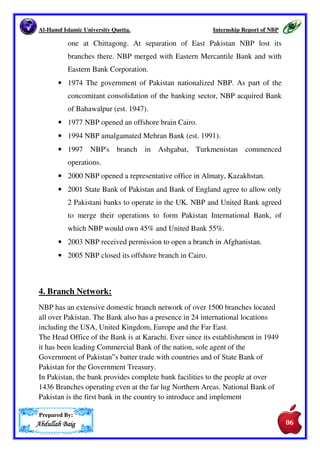 Al-Hamd Islamic University Quetta. Internship Report of NBP 
In Pakistan, the bank provides complete bank facilities to the people at over 
1436 Branches operating even at the far lug Northern Areas. National Bank of 
Pakistan is the first bank in the country to introduce and implement 
supervised Ruler Credit Programmed help small farmer to obtain loans at his 
doorsteps on easy terms and conditions. It has also played a pioneering role 
in introduction of profit and loss sharing System (PLS) as a major towards 
Islamization of economy. 
NBP is 100% owned by the Government of Pakistan (GoP). 
The precise summary of National Bank of Pakistan regarding its countrywide 
and overseas operations is as fallows: 
• 1949 National Bank of Pakistan (NBP) was established under the 
National Bank of Pakistan Ordinance 1949 and was 100% govt.- 
owned. NBP acted as an agent of the Central Bank wherever the State 
Bank did not have its own Branch. It also undertook Government 
Treasury operations. Its first branches were in jute growing areas in 
East Pakistan. Offices in Karachi and Lahore followed. 
• 1950 NBP established a branch in Jeddah, Saudi Arabia. 
• The Bank in 1950 had one subsidiary ‘The Bank of Bahawalpur’ on 
December4, 1947 by the former Bahawalpur State 
• 1955 By this time NBP had branches in London and Calcutta. 
• 1957 NBP established a branch in Baghdad, Iraq. 
• 1962 NBP established a branch in Dar-es-Salaam, Tanganyika. 
• 1964 The Iraqi government nationalized NBP's Baghdad branch. 
• 1965 The Indian government seized the Calcutta branch on the 
outbreak of hostilities between India and Pakistan. 
• 1967 The Tanzanian government nationalized the Dar-Es-Salaam 
branch. 
• 1971 NBP acquired Bank of China's two branches, one in Karachi and 
Prepared By: 
AAAAbbbbdddduuuullllllllaaaahhhh BBBBaaaaiiiigggg 
05 
05 
 