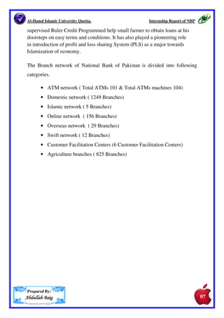 Al-Hamd Islamic University Quetta. Internship Report of NBP 
one at Chittagong. At separation of East Pakistan NBP lost its 
branches there. NBP merged with Eastern Mercantile Bank and with 
Eastern Bank Corporation. 
• 1974 The government of Pakistan nationalized NBP. As part of the 
concomitant consolidation of the banking sector, NBP acquired Bank 
of Bahawalpur (est. 1947). 
• 1977 NBP opened an offshore brain Cairo. 
• 1994 NBP amalgamated Mehran Bank (est. 1991). 
• 1997 NBP's branch in Ashgabat, Turkmenistan commenced 
operations. 
• 2000 NBP opened a representative office in Almaty, Kazakhstan. 
• 2001 State Bank of Pakistan and Bank of England agree to allow only 
2 Pakistani banks to operate in the UK. NBP and United Bank agreed 
to merge their operations to form Pakistan International Bank, of 
which NBP would own 45% and United Bank 55%. 
• 2003 NBP received permission to open a branch in Afghanistan. 
• 2005 NBP closed its offshore branch in Cairo. 
4. Branch Network: 
NBP has an extensive domestic branch network of over 1500 branches located 
all over Pakistan. The Bank also has a presence in 24 international locations 
including the USA, United Kingdom, Europe and the Far East. 
The Head Office of the Bank is at Karachi. Ever since its establishment in 1949 
it has been leading Commercial Bank of the nation, sole agent of the 
Government of Pakistans batter trade with countries and of State Bank of 
Pakistan for the Government Treasury. 
In Pakistan, the bank provides complete bank facilities to the people at over 
1436 Branches operating even at the far lug Northern Areas. National Bank of 
Pakistan is the first bank in the country to introduce and implement 
Prepared By: 
AAAAbbbbdddduuuullllllllaaaahhhh BBBBaaaaiiiigggg 
06 
06 
 
