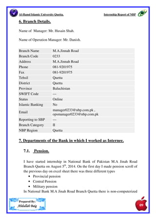 Al-Hamd Islamic University Quetta. Internship Report of NBP 
5. ORGANOGRAM OF NATIONAL BANK OF PAKISTAN. 
DESIGNATIONS OF HIGHER LEVEL OFFICERS 
Prepared By: 
AAAAbbbbdddduuuullllllllaaaahhhh BBBBaaaaiiiigggg 
PRESIDENT 
SENIOR EXECUTIVE VICE PRESIDENT 
GRADE 22 
EXECUTIVE VICE PRESIDENT 
GRADE 21 
VICE PRESIDENT 
GRADE 20 
ASSISTANT VICE PRESIDENT 
GRADE 19 
GRADE I OFFICER 
GRADE 18 
GRADE II OFFICER 
GRADE 17 
GRADE III OFFICER 
(GRADE 16) 
08 
 