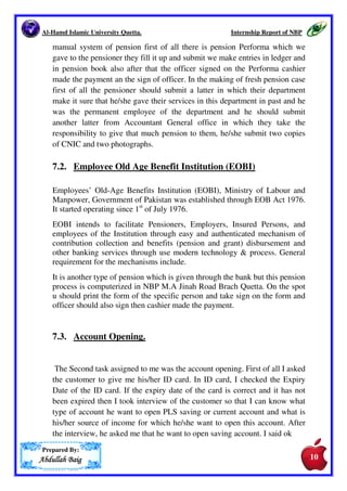 Al-Hamd Islamic University Quetta. Internship Report of NBP 
6. Branch Details. 
Name of Manager: Mr. Husain Shah. 
Name of Operation Manager: Mr. Danish. 
Branch Name M.A.Jinnah Road 
Branch Code 0233 
Address M.A.Jinnah Road 
Phone 081-9201975 
Fax 081-9201975 
Tehsil Quetta 
District Quetta 
Province Baluchistan 
SWIFT Code --- 
Status Online 
Islamic Banking No 
Email 
7. Departments of the Bank in which I worked as Internee. 
7.1. Pension. 
I have started internship in National Bank of Pakistan M.A Jinah Road 
Branch Quetta on August 5th, 2014. On the first day I made pension scroll of 
the previous day on excel sheet there was three different types 
• Provincial pension 
• Central Pension 
• Military pension 
In National Bank M.A Jinah Road Branch Quetta there is non-computerized 
Prepared By: 
AAAAbbbbdddduuuullllllllaaaahhhh BBBBaaaaiiiigggg 
manager0233@nbp.com.pk , 
opsmanager0233@nbp.com.pk 
Reporting to SBP --- 
Branch Category II 
NBP Region Quetta 
09 
 