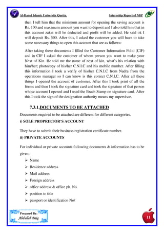 Al-Hamd Islamic University Quetta. Internship Report of NBP 
manual system of pension first of all there is pension Performa which we 
gave to the pensioner they fill it up and submit we make entries in ledger and 
in pension book also after that the officer signed on the Performa cashier 
made the payment an the sign of officer. In the making of fresh pension case 
first of all the pensioner should submit a latter in which their department 
make it sure that he/she gave their services in this department in past and he 
was the permanent employee of the department and he should submit 
another latter from Accountant General office in which they take the 
responsibility to give that much pension to them, he/she submit two copies 
of CNIC and two photographs. 
7.2. Employee Old Age Benefit Institution (EOBI) 
Employees’ Old-Age Benefits Institution (EOBI), Ministry of Labour and 
Manpower, Government of Pakistan was established through EOB Act 1976. 
It started operating since 1st of July 1976. 
EOBI intends to facilitate Pensioners, Employers, Insured Persons, and 
employees of the Institution through easy and authenticated mechanism of 
contribution collection and benefits (pension and grant) disbursement and 
other banking services through use modern technology  process. General 
requirement for the mechanisms include. 
It is another type of pension which is given through the bank but this pension 
process is computerized in NBP M.A Jinah Road Brach Quetta. On the spot 
u should print the form of the specific person and take sign on the form and 
officer should also sign then cashier made the payment. 
7.3. Account Opening. 
The Second task assigned to me was the account opening. First of all I asked 
the customer to give me his/her ID card. In ID card, I checked the Expiry 
Date of the ID card. If the expiry date of the card is correct and it has not 
been expired then I took interview of the customer so that I can know what 
type of account he want to open PLS saving or current account and what is 
his/her source of income for which he/she want to open this account. After 
the interview, he asked me that he want to open saving account. I said ok 10 
Prepared By: 
AAAAbbbbdddduuuullllllllaaaahhhh BBBBaaaaiiiigggg 
10 
 