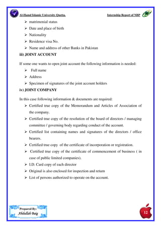 Al-Hamd Islamic University Quetta. Internship Report of NBP 
then I tell him that the minimum amount for opening the saving account is 
Rs. 100 and maximum amount you want to deposit and I also told him that in 
this account zakat will be deducted and profit will be added. He said ok I 
will deposit Rs. 500. After this, I asked the customer you will have to take 
some necessary things to open this account that are as follows: 
After taking these documents I filled the Customer Information Folio (CIF) 
and in CIF I asked the customer of whom person you want to make your 
Next of Kin. He told me the name of next of kin, what’s his relation with 
him/her; photocopy of his/her C.N.I.C and his mobile number. After filling 
this information I took a verify of his/her C.N.I.C from Nadra from the 
operations manager so I can know is this correct C.N.I.C. After all these 
things I opened the account of customer. After this I took print of all the 
forms and then I took the signature card and took the signature of that person 
whose account I opened and I used the Brach Stamp on signature card. After 
this I took the sign of the designation authority means my supervisor. 
7.3.1.DOCUMENTS TO BE ATTACHED 
Documents required to be attached are different for different categories. 
i) SOLE PROPRIETOR’S ACCOUNT 
They have to submit their business registration certificate number. 
ii) PRIVATE ACCOUNTS 
For individual or private accounts following documents  information has to be 
given: 
 Name 
 Residence address 
 Mail address 
 Foreign address 
 office address  office ph. No. 
 position to title 
 passport or identification No/ 
Prepared By: 
AAAAbbbbdddduuuullllllllaaaahhhh BBBBaaaaiiiigggg 
11 
11 
 