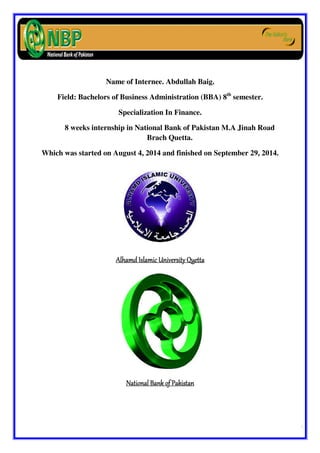 Al-Hamd Islamic University Quetta. Internship Report of NBP 
Prepared By: 
AAAAbbbbdddduuuullllllllaaaahhhh BBBBaaaaiiiigggg 
Name of Internee. Abdullah Baig. 
Field: Bachelors of Business Administration (BBA) 8th semester. 
Specialization In Finance. 
8 weeks internship in National Bank of Pakistan M.A Jinah Road 
Brach Quetta. 
Which was started on August 4, 2014 and finished on September 29, 2014. 
AAAAllllhhhhaaaammmmdddd IIIIssssllllaaaammmmiiiicccc UUUUnnnniiiivvvveeeerrrrssssiiiittttyyyy QQQQuuuueeeettttttttaaaa 
NNNNaaaattttiiiioooonnnnaaaallll BBBBaaaannnnkkkk ooooffff PPPPaaaakkkkiiiissssttttaaaannnn 
 