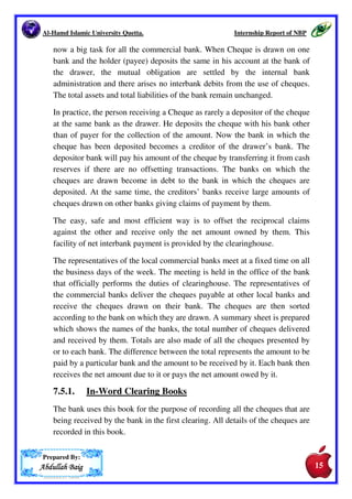 Al-Hamd Islamic University Quetta. Internship Report of NBP 
keeps the cheque book ready for the customer, as on his advice. 
The officer keeps and maintains the cheque book register Cheque book 
inventory and cheque books issued are recorded in this register. The account 
number for which the cheque book is issued and the number of leaves are also 
recorded in this register when the cheque book issued an entry is passed in the 
cheque book issue register. 
7.5 CLEARANCE DEPARTMENT 
A clearinghouse is an association of commercial banks set up in given 
locality for the purpose of interchange and settlement of credit claims. The 
function of clearinghouse is performed by the central bank of a country by 
tradition or by law. In Pakistan, the clearing system is operated by the SBP. 
If SBP has no office at a place, then NBP, as a representative of SBP act as a 
clearinghouse. 
After the World War II, a rapid growth in banking institutions has taken 
place. The use of cheques in making payments has also widely increased. 
The collection as settlement of mutual obligations in the form of cheques is 
Prepared By: 
AAAAbbbbdddduuuullllllllaaaahhhh BBBBaaaaiiiigggg 
14 
 