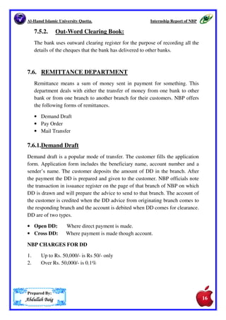 Al-Hamd Islamic University Quetta. Internship Report of NBP 
now a big task for all the commercial bank. When Cheque is drawn on one 
bank and the holder (payee) deposits the same in his account at the bank of 
the drawer, the mutual obligation are settled by the internal bank 
administration and there arises no interbank debits from the use of cheques. 
The total assets and total liabilities of the bank remain unchanged. 
In practice, the person receiving a Cheque as rarely a depositor of the cheque 
at the same bank as the drawer. He deposits the cheque with his bank other 
than of payer for the collection of the amount. Now the bank in which the 
cheque has been deposited becomes a creditor of the drawer’s bank. The 
depositor bank will pay his amount of the cheque by transferring it from cash 
reserves if there are no offsetting transactions. The banks on which the 
cheques are drawn become in debt to the bank in which the cheques are 
deposited. At the same time, the creditors’ banks receive large amounts of 
cheques drawn on other banks giving claims of payment by them. 
The easy, safe and most efficient way is to offset the reciprocal claims 
against the other and receive only the net amount owned by them. This 
facility of net interbank payment is provided by the clearinghouse. 
The representatives of the local commercial banks meet at a fixed time on all 
the business days of the week. The meeting is held in the office of the bank 
that officially performs the duties of clearinghouse. The representatives of 
the commercial banks deliver the cheques payable at other local banks and 
receive the cheques drawn on their bank. The cheques are then sorted 
according to the bank on which they are drawn. A summary sheet is prepared 
which shows the names of the banks, the total number of cheques delivered 
and received by them. Totals are also made of all the cheques presented by 
or to each bank. The difference between the total represents the amount to be 
paid by a particular bank and the amount to be received by it. Each bank then 
receives the net amount due to it or pays the net amount owed by it. 
7.5.1. In-Word Clearing Books 
The bank uses this book for the purpose of recording all the cheques that are 
being received by the bank in the first clearing. All details of the cheques are 
recorded in this book. 
Prepared By: 
AAAAbbbbdddduuuullllllllaaaahhhh BBBBaaaaiiiigggg 
15 
15 
 