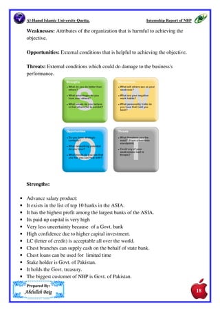 Al-Hamd Islamic University Quetta. Internship Report of NBP 
7.6.2.Pay Order 
Pay order is made for local transfer of money. Pay order is the most convenient, 
simple and secure way of transfer of money. NBP takes fixed commission of 
Rs. 25 per pay order from the account holder and Rs. 100 from a non-account 
holder. 
7.6.3.Mail Transfer 
When the money is not required immediately, the remittances can also be made 
by mail transfer (MT). Here the selling office of the bank sends instructions in 
writing by mail to the paying bank for the payment of a specified amount of 
money. Debiting to the buyer’s account at the selling office and crediting to the 
recipient’s account at the paying bank make the payment under this transfer. 
NBP taxes mail charges from the applicant where no excise duty is charged. 
Postage charges on mail transfer are actual minimum Rs. 40/- if sent by 
registered post locally Rs.40/- if sent by registered post inland on party’s 
request. 
8.1. SWOT ANALYSIS. 
SWOT Analysis is a strategic planning method used to evaluate the Strengths, 
Weaknesses, Opportunities, and Threats involved in a project or in a business 
venture. It involves specifying the objective of the business venture or project 
and identifying the internal and external factors that are favorable and 
unfavorable to achieving that objective.If SWOT analysis does not start with 
defining a desired end state or objective, it runs the risk of being useless. A 
SWOT analysis may be incorporated into the strategic planning model. An 
example of a strategic planning technique that incorporates an objective-driven 
SWOT analysis is SCAN analysis. Strategic Planning, including SWOT and 
SCAN analysis, has been the subject of much research. 
Strengths: Attributes of the organization that is helpful to achieving the 
objective. 
Prepared By: 
AAAAbbbbdddduuuullllllllaaaahhhh BBBBaaaaiiiigggg 
16 
17 
17 
 