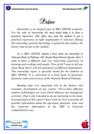 Al-Hamd Islamic University Quetta. Internship Report of NBP 
Prepared By: 
AAAAbbbbdddduuuullllllllaaaahhhh BBBBaaaaiiiigggg 
PPPPrrrreeeeffffaaaacccceeee 
Internship is an integral part of BBA (HONS) program. 
For the sake of internship the most initial thing is to have a 
practical experience. This effort may lead the student to get a 
practical experience if right organization is selected. During 
this internship, particle knowledge is gained by the student. He 
learns what he has so far studied. 
As a BBA (HONS) student I have done my internship in 
National Bank of Pakistan, MA Jinnah Road Branch Quetta. Here I 
come to know a different and very interesting experience of 
learning and working with people. First of all I want to tell you 
about Bank then I will tell operations of different departments. 
This internship report is specially meant for the students of 
BBA (HONS). It is concerned to a brief study of operation, 
functions, tasks and services of the National Bank of Pakistan. 
Banking play very important role in the finance and 
economic development of any country. Now-a-days different 
modern technologies are used which influence the managerial 
activities. That.s why I decided to do my internship in the bank. 
In preparation of this report I have tried my best to provide all 
possible information about the operation, functions, tasks and 
the corporate information of the NBP in brief and 
comprehensive way. 
I 
 