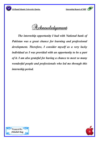 Al-Hamd Islamic University Quetta. Internship Report of NBP 
Prepared By: 
AAAAbbbbdddduuuullllllllaaaahhhh BBBBaaaaiiiigggg 
AAAAcccckkkknnnnoooowwwwlllleeeeddddggggeeeemmmmeeeennnntttt 
The internship opportunity I had with National bank of 
Pakistan was a great chance for learning and professional 
development. Therefore, I consider myself as a very lucky 
individual as I was provided with an opportunity to be a part 
of it. I am also grateful for having a chance to meet so many 
wonderful people and professionals who led me through this 
internship period. 
II 
 