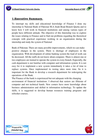 SSSS....NNNNoooo.... CCCCoooonnnntttteeeennnnttttssss PPPPaaaaggggeeee NNNNoooo.... 
1. Executive Summary. 01 
2. Introduction. 02 
2.1. Vision. 04 
2.2 Mission. 04 
3. History. 04 
4. Branch Network. 06 
5. Organogram of National Bank of 
Pakistan. 
08 
6. Branch details. 09 
7. Departments of the Bank in which I 
worked as internee. 
09 
7.1 Pension 09 
7.2 Employee Old Age Benefit Institution. 
(EOBI) 
10 
7.3. Account Opening. 10 
7.3.1. Documents To Be Attached 11 
i. Sole proprietor’s Account. 11 
ii. Private Accounts. 11 
iii. Joint Account. 12 
iv. Joint Company. 12 
v. Partnership Company Account. 13 
vi. Societies/Clubs and Association Account 13 
7.4 Issuance of Cheque Book. 13 
7.5 Clearance Department. 14 
7.5.1 In-Word Clearing Book 15 
7.5.2 Out-Word Clearing Book. 16 
7.6 Remittance Department. 16 
7.6.1 Demand Draft 16 
7.6.2 Pay Order. 17 
7.6.3 Mail Transfer. 17 
8.1 SWOT Analysis. 17 
9.1 Conclusion. 20 
10 Bibliography. 20 
 