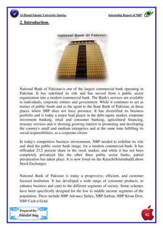 Al-Hamd Islamic University Quetta. Internship Report of NBP 
1.Executive Summary. 
To interrupt my skills and educational knowledge of Finance I done my 
internship in National Bank of Pakistan M.A Jinah Road Branch Quetta and to 
know how I will work in financial institutions and among various types of 
people have different attitude. The objective of this Internship was to explore 
the issues relating to Finance and to find out problems regarding the theoretical 
concepts with practical experience working in an organization during the 
internship and study the system of National 
Bank of Pakistan. There are many possible improvements, which we can make 
positive changes in the system. There is shortage of employees in the 
organization. With development of online banking system the load of work can 
be decreased. All the staffs do not know about computer. There is almost one or 
two employees are trained to operate the system in every branch. Especially, the 
cash department is not familiar with computer and information system. It is not 
easy for it to implement a new system immediately it takes a lot of time to 
replace systems. Once implemented its testing takes more time. So it is 
important for the Bank to develop a research department for redesigning the 
operations of the Bank. 
The Finance of the bank is experienced but not adequate with the changing 
environment of financial institutions. I observed that seniors are illiterate of 
computer and not technical hands. New comers have more knowledge about 
business administration and skilled in information technology. To update the 
skills, it is suggested to develop human resources training programs and 
refresher courses. 
Prepared By: 
AAAAbbbbdddduuuullllllllaaaahhhh BBBBaaaaiiiigggg 
02 
01 
 